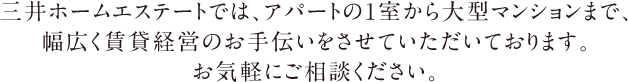 三井ホームエステートでは、アパートの1室から大型マンションまで、幅広く賃貸経営のお手伝いをさせていただいております。お気軽にご相談ください。