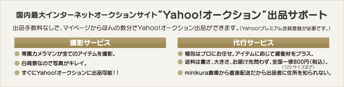 国内最大インターネットオークションサイト“Yahoo!オークション”出品サポート.出品手数料なしで、マイページからほんの数分でYahoo!オークション出品ができます。撮影サービス:専属カメラマンが全てのアイテムを撮影。白背景なので写真がキレイ。すぐにYahoo!オークションに出品可能！！代行サービス:梱包はプロにお任せ。アイテムに応じて緩衝材をプラス。送料は重さ、大きさ、お届け先問わず、全国一律800円（税込）。minikura倉庫から直接配送だから出品者に住所を知られない。